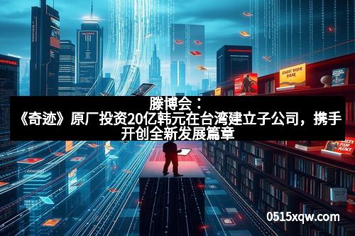 滕博会：《奇迹》原厂投资20亿韩元在台湾建立子公司，携手开创全新发展篇章